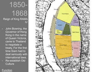1850-
1868
Reign of King RAMA
IV
- John Bowring, the
Governor of Hong
Kong in the name
of Queen Victoria,
came to Thailand
to negotiate a
treaty. For the first
time Siam had to
deal seriously with
international laws.
- Re-establish Old
Culture
Function
Granary
Granary
Front Palace
Grand Palace
Right Palace
Back
Palace
Court
of Justice
Temple
Armory
S a n a m L u a n g : T h e R o y a
 