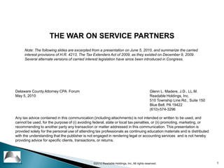 1 ©2010 Readable Holdings, Inc. All rights reserved. THE WAR ON SERVICE PARTNERS Note: The following slides are excerpted from a presentation on June 5, 2010, and summarize the carried interest provisions of H.R. 4213, The Tax Extenders Act of 2009, as they existed on December 9, 2009. Several alternate versions of carried interest legislation have since been introduced in Congress. Glenn L. Madere, J.D., LL.M. Readable Holdings, Inc. 510 Township Line Rd., Suite 150 Blue Bell, PA 19422 (610)-574-3296 Delaware County Attorney CPA  Forum May 5, 2010 Any tax advice contained in this communication (including attachments) is not intended or written to be used, and cannot be used, for the purpose of (i) avoiding federal, state or local tax penalties, or (ii) promoting, marketing, or recommending to another party any transaction or matter addressed in this communication. This presentation is provided solely for the personal use of attending tax professionals as continuing education materials and is distributed with the understanding that the publisher is not engaged in rendering legal or accounting services  and is not hereby providing advice for specific clients, transactions, or returns.  READABLE PRESS® 