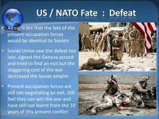 US / NATO Fate : Defeat
• All signs are that the fate of the
  present occupation forces
  would be identical to Soviets
• Soviet Union saw the defeat too
  late, signed the Geneva accord
  and tried to find an exit but the
  staggering cost of the war
  destroyed the Soviet empire
• Present occupation forces are
  still not negotiating an exit, still
  feel they can win the war and
  have still not learnt from the 10
  years of this present conflict
 