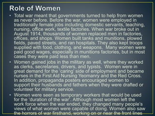 • Total war meant that governments turned to help from women
as never before. Before the war, women were employed in
traditionally female jobs including domestic servants, teaching,
nursing, office work, textile factories. When war broke out in
August 1914, thousands of women replaced men in factories,
offices, and shops. Women built tanks and munitions, plowed
fields, paved streets, and ran hospitals. They also kept troops
supplied with food, clothing, and weapons. Many women were
paid good wages, especially in munitions factories, but in most
cases they were paid less than men.
• Women gained jobs in the military as well, where they worked
as clerks, secretaries, drivers, and typists. Women were in
great demand for the ‘caring’ side of employment and became
nurses in the First Aid Nursing Yeomanry and the Red Cross.
In addition, propaganda posters encouraged women to
support their husbands and fathers when they were drafted or
volunteer for military service.
• Women were seen as temporary workers that would be used
for the ‘duration of the war’. Although most women left the
work force when the war ended, they changed many people’s
views of what women were capable of doing. Women also saw
the horrors of war firsthand, working on or near the front lines
 