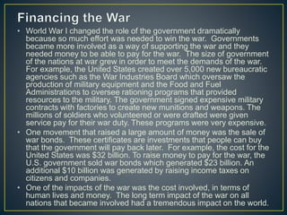 • World War I changed the role of the government dramatically
because so much effort was needed to win the war. Governments
became more involved as a way of supporting the war and they
needed money to be able to pay for the war. The size of government
of the nations at war grew in order to meet the demands of the war.
For example, the United States created over 5,000 new bureaucratic
agencies such as the War Industries Board which oversaw the
production of military equipment and the Food and Fuel
Administrations to oversee rationing programs that provided
resources to the military. The government signed expensive military
contracts with factories to create new munitions and weapons. The
millions of soldiers who volunteered or were drafted were given
service pay for their war duty. These programs were very expensive.
• One movement that raised a large amount of money was the sale of
war bonds. These certificates are investments that people can buy
that the government will pay back later. For example, the cost for the
United States was $32 billion. To raise money to pay for the war, the
U.S. government sold war bonds which generated $23 billion. An
additional $10 billion was generated by raising income taxes on
citizens and companies.
• One of the impacts of the war was the cost involved, in terms of
human lives and money. The long term impact of the war on all
nations that became involved had a tremendous impact on the world.
 