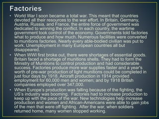 • World War I soon became a total war. This meant that countries
devoted all their resources to the war effort. In Britain, Germany,
Austria, Russia, and France, the entire force of government was
dedicated to winning the conflict. In each country, the wartime
government took control of the economy. Governments told factories
what to produce and how much. Numerous facilities were converted
to munitions factories. Nearly every able-bodied civilian was put to
work. Unemployment in many European countries all but
disappeared.
• When WWI first broke out, there were shortages of essential goods.
Britain faced a shortage of munitions shells. They had to form the
Ministry of Munitions to control production and had considerable
success. Factories produce more war supplies faster and a year's
worth of pre-war production of light munitions could be completed in
just four days by 1918. Aircraft production in 1914 provided
employment for 60,000 men and women; and by 1918 British
companies employed over 347,000.
• When Europe’s production was falling because of the fighting, the
US’s industry was booming. Factories had to increase production to
keep up with the pace of the war. New technologies help increase
production and women and African-Americans were able to gain jobs
of the men that were off fighting. After the war, when soldiers
returned home, many women stopped working.
 