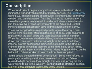 • When World War I began, many citizens were enthusiastic about
joining the war and volunteered for military service. The British Army
gained 2.67 million soldiers as a result of volunteers. But as the war
went on and the devastation from the front led to more and more
casualties, governments found it harder to find more volunteers to
join the army. As a result, governments of the Allies and Central
Powers passed conscription laws to draft citizens into the army.
• These conscription laws required people to join the army if their
names were selected. Men from the ages of 18-50 were required to
register with the draft board and were assigned a draft number.
When the government needed soldiers, numbers were randomly
drawn and men were called upon to fight in the war. In addition,
imperial powers called upon their colonies to help in the struggle.
Fighting troops as well as laborers came from India, South Africa,
Senegal, Egypt, Algeria, and Indochina. Many fought and died on the
battlefield. Others worked to keep the front lines supplied.
• Some people objected to their conscription. Some men refused to
participate in military service and were sent to prison. Others
refused to fight because they thought that war was wrong but they
were willing to go to the Western Front and act as stretcher-bearers.
Many of these objectors were killed doing this job.
 