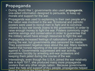 • During World War I, governments also used propaganda,
one-sided information designed to persuade, to keep up
morale and support for the war.
• Propaganda was used to explaining to their own people why
the nation was involved in the war. Emotional and patriotic
posters were used to recruit men to fight and to convince
citizens to buy war bonds (loans to the government) in order to
raise enough money to fight the war. Posters commonly urged
wartime savings and conservation in order to guarantee that
the military would have enough resources to fight the war.
• Propaganda increased feelings of nationalism and patriotism
during the war, but governments also censored the media.
They suppressed negative news about the war. Many leaders
feared that honest reporting of the war would turn people
against it. Governments suppressed anti war activity,
sometimes forcibly by arresting anti-war protestors and
keeping them jailed during the course of the war.
• Interestingly, even though the U.S.A. joined the war relatively
late in April 1917, she produced many more propaganda
posters than any other single nation. Because governments
need the help and support of ALL people, propaganda helped
 