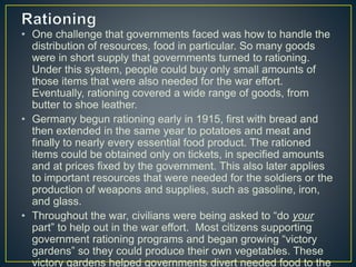 • One challenge that governments faced was how to handle the
distribution of resources, food in particular. So many goods
were in short supply that governments turned to rationing.
Under this system, people could buy only small amounts of
those items that were also needed for the war effort.
Eventually, rationing covered a wide range of goods, from
butter to shoe leather.
• Germany begun rationing early in 1915, first with bread and
then extended in the same year to potatoes and meat and
finally to nearly every essential food product. The rationed
items could be obtained only on tickets, in specified amounts
and at prices fixed by the government. This also later applies
to important resources that were needed for the soldiers or the
production of weapons and supplies, such as gasoline, iron,
and glass.
• Throughout the war, civilians were being asked to “do your
part” to help out in the war effort. Most citizens supporting
government rationing programs and began growing “victory
gardens” so they could produce their own vegetables. These
victory gardens helped governments divert needed food to the
 