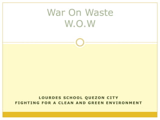 War On WasteW.O.W Lourdes School Quezon City Fighting for a clean and green environment 