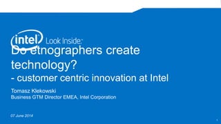 Do etnographers create
technology?
- customer centric innovation at Intel
Tomasz Klekowski
Business GTM Director EMEA, Intel Corporation
07 June 2014
1
 