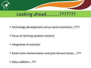 Looking ahead………..???????
 Technology development versus socio-economics..????
 Focus on farming systems research
 Integration of activities

 Small-scale mechanization and post-harvest losses….???
 Value addition…???

 