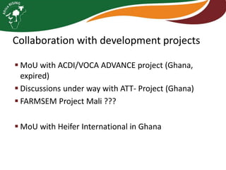 Collaboration with development projects
 MoU with ACDI/VOCA ADVANCE project (Ghana,
expired)
 Discussions under way with ATT- Project (Ghana)
 FARMSEM Project Mali ???

 MoU with Heifer International in Ghana

 