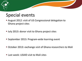 Special events
 August 2012: visit of US Congressional delegation to
Ghana project sites

 July 2013: donor visit to Ghana project sites
 September 2013: Program-wide learning event

 October 2013: exchange visit of Ghana researchers to Mali
 Last week: USAID visit to Mali sites

 