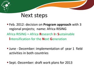 Next steps
 Feb. 2012: decision on Program approach with 3
regional projects; name: Africa RISING
Africa RISING = Africa Research In Sustainable
Intensification for the Next Generation
 June - December: implementation of year 1 field
activities in both countries
 Sept.-December: draft work plans for 2013

 