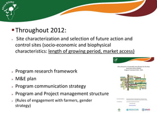  Throughout 2012:








Site characterization and selection of future action and
control sites (socio-economic and biophysical
characteristics: length of growing period, market access)

Program research framework
M&E plan
Program communication strategy
Program and Project management structure
(Rules of engagement with farmers, gender
strategy)

 
