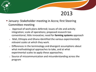 2013
 January: Stakeholder meeting in Accra; first Steering
Committee meeting








Approval of work plans deferred; issues of site and activity
integration; scale of operations; proposed research too
conventional, little innovative; need for farming systems approach
Mali, Ethiopia and Ghana identified the various experimentally
relevant scales at which they work.
Differences in the terminology and divergent assumptions about
what methodological approaches to take, and at what
experimental scales to apply these approaches;
Source of miscommunication and misunderstanding across the
program

 