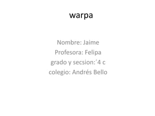 warpa
Nombre: Jaime
Profesora: Felipa
grado y secsion:´4 c
colegio: Andrés Bello
 