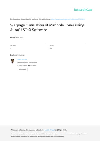 See	discussions,	stats,	and	author	profiles	for	this	publication	at:	https://www.researchgate.net/publication/275350474
Warpage	Simulation	of	Manhole	Cover	using
AutoCAST-X	Software
Article	·	April	2015
CITATIONS
0
READS
62
2	authors,	including:
Laukik	P.	Raut
Raisoni	Group	of	Institutions
33	PUBLICATIONS			22	CITATIONS			
SEE	PROFILE
All	content	following	this	page	was	uploaded	by	Laukik	P.	Raut	on	24	April	2015.
The	user	has	requested	enhancement	of	the	downloaded	file.	All	in-text	references	underlined	in	blue	are	added	to	the	original	document
and	are	linked	to	publications	on	ResearchGate,	letting	you	access	and	read	them	immediately.
 