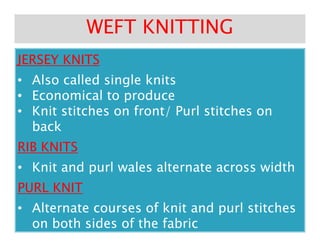JERSEY KNITSJERSEY KNITS
•• Also called single knitsAlso called single knits
•• Economical to produceEconomical to produce
•• Knit stitches on front/ Purl stitches onKnit stitches on front/ Purl stitches on
backback
WEFT KNITTINGWEFT KNITTING
backback
RIB KNITSRIB KNITS
•• Knit and purl wales alternate across widthKnit and purl wales alternate across width
PURL KNITPURL KNIT
•• Alternate courses of knit and purl stitchesAlternate courses of knit and purl stitches
on both sides of the fabricon both sides of the fabric
 