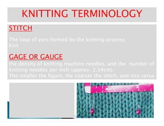 STITCHSTITCH
The loop of yarn formed by the knitting processThe loop of yarn formed by the knitting process
KnitKnit
GAGE OR GAUGEGAGE OR GAUGE
the density of knitting machine needles, and the number ofthe density of knitting machine needles, and the number of
KNITTING TERMINOLOGYKNITTING TERMINOLOGY
the density of knitting machine needles, and the number ofthe density of knitting machine needles, and the number of
knitting needles per inch (approx. 2.54cm).knitting needles per inch (approx. 2.54cm).
The smaller the figure, the coarser the stitch, and vice versaThe smaller the figure, the coarser the stitch, and vice versa
 