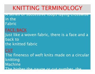 COURSESCOURSES
A series of successive loops laying crosswiseA series of successive loops laying crosswise
COURSESCOURSES
A series of successive loops laying crosswiseA series of successive loops laying crosswise
in thein the
FabricFabric
FACE/BACKFACE/BACK
Just like a woven fabric, there is a face and aJust like a woven fabric, there is a face and a
back toback to
KNITTING TERMINOLOGYKNITTING TERMINOLOGY
Just like a woven fabric, there is a face and aJust like a woven fabric, there is a face and a
back toback to
the knitted fabricthe knitted fabric
CUTCUT
The fineness of weft knits made on a circularThe fineness of weft knits made on a circular
knittingknitting
MachineMachine
The higher the gauge or cut number, theThe higher the gauge or cut number, the
 
