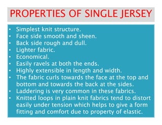 •• Simplest knit structure.Simplest knit structure.
•• Face side smooth and sheen.Face side smooth and sheen.
•• Back side rough and dull.Back side rough and dull.
•• Lighter fabric.Lighter fabric.
•• Economical.Economical.
•• Easily ravels at both the ends.Easily ravels at both the ends.
PROPERTIES OF SINGLE JERSEYPROPERTIES OF SINGLE JERSEY
•• Easily ravels at both the ends.Easily ravels at both the ends.
•• Highly extensible in length and width.Highly extensible in length and width.
•• The fabric curls towards the face at the top andThe fabric curls towards the face at the top and
bottom and towards the back at the sides.bottom and towards the back at the sides.
•• Laddering is very common in these fabrics.Laddering is very common in these fabrics.
•• Knitted loops in plain knit fabrics tend to distortKnitted loops in plain knit fabrics tend to distort
easily under tension which helps to give a formeasily under tension which helps to give a form
fitting and comfort due to property of elastic.fitting and comfort due to property of elastic.
 
