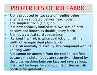 •• Rib is produced by two sets of needles beingRib is produced by two sets of needles being•• Rib is produced by two sets of needles beingRib is produced by two sets of needles being
alternately set orated between each other.alternately set orated between each other.
•• The simplest rib in (1 * 1) ribThe simplest rib in (1 * 1) rib
•• It is now normally knitted with two sets of latchIt is now normally knitted with two sets of latch
needles and known as double jersey fabric.needles and known as double jersey fabric.
•• Rib has a vertical cord appearanceRib has a vertical cord appearance
•• Relaxed 1 x 1 rib is twice as thick and half theRelaxed 1 x 1 rib is twice as thick and half the
PROPERTIES OF RIB FABRICPROPERTIES OF RIB FABRIC
•• Relaxed 1 x 1 rib is twice as thick and half theRelaxed 1 x 1 rib is twice as thick and half the
width of an equivalent plain fabric.width of an equivalent plain fabric.
•• 1 x 1 rib normally relaxes by 30% compound with its1 x 1 rib normally relaxes by 30% compound with its
knitting width.knitting width.
•• Rib cannot be unroved from the end knitted firstRib cannot be unroved from the end knitted first
because the sinker loops are securely anchored bybecause the sinker loops are securely anchored by
the cross meshing between face and reverse loop.the cross meshing between face and reverse loop.
•• It is used for loops for socks, cuffs of sleeves, ribIt is used for loops for socks, cuffs of sleeves, rib
borderybordery for garments.for garments.
 