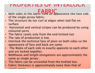 •• Both sides of the fabric have an appearance like face sideBoth sides of the fabric have an appearance like face side•• Both sides of the fabric have an appearance like face sideBoth sides of the fabric have an appearance like face side
of the single jersey fabric.of the single jersey fabric.
•• The structure do nor curl at edges when laid flat onThe structure do nor curl at edges when laid flat on
surfacesurface
•• Horizontal and vertical stripes can be produced by usingHorizontal and vertical stripes can be produced by using
coloured yarnscoloured yarns
•• The fabric ravels only from the end knitted lastThe fabric ravels only from the end knitted last
•• The rate of production is low.The rate of production is low.
PROPERTIES OF INTERLOCKPROPERTIES OF INTERLOCK
FABRICFABRIC
•• The rate of production is low.The rate of production is low.
•• Interlock the technical face of plain on both sides so theInterlock the technical face of plain on both sides so the
appearance of face and back are same.appearance of face and back are same.
•• The Wales of each side re exactly apposite to each otherThe Wales of each side re exactly apposite to each other
and are locked together.and are locked together.
•• Widthwise and length elongations are approximately theWidthwise and length elongations are approximately the
same as single jersey .same as single jersey .
•• The fabric can be unraveled from the knitted last.The fabric can be unraveled from the knitted last.
•• Fabric thickness is approximately twice than that ofFabric thickness is approximately twice than that of
single jerseysingle jersey..
 
