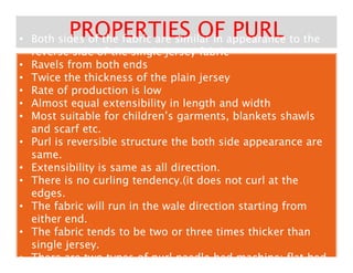PROPERTIES OF PURLPROPERTIES OF PURL•• Both sides of the fabric are similar in appearance to theBoth sides of the fabric are similar in appearance to the
reverse side of the single jersey fabricreverse side of the single jersey fabric
•• Both sides of the fabric are similar in appearance to theBoth sides of the fabric are similar in appearance to the
reverse side of the single jersey fabricreverse side of the single jersey fabric
•• Ravels from both endsRavels from both ends
•• Twice the thickness of the plain jerseyTwice the thickness of the plain jersey
•• Rate of production is lowRate of production is low
•• Almost equal extensibility in length and widthAlmost equal extensibility in length and width
•• Most suitable for children’s garments, blankets shawlsMost suitable for children’s garments, blankets shawls
and scarf etc.and scarf etc.
•• Purl is reversible structure the both side appearance arePurl is reversible structure the both side appearance are•• Purl is reversible structure the both side appearance arePurl is reversible structure the both side appearance are
same.same.
•• Extensibility is same as all direction.Extensibility is same as all direction.
•• There is no curling tendency.(it does not curl at theThere is no curling tendency.(it does not curl at the
edges.edges.
•• The fabric will run in the wale direction starting fromThe fabric will run in the wale direction starting from
either end.either end.
•• The fabric tends to be two or three times thicker thanThe fabric tends to be two or three times thicker than
single jersey.single jersey.
•• There are two types of purl needle bed machine: flat bedThere are two types of purl needle bed machine: flat bed
 