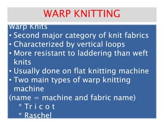 Warp KnitsWarp KnitsWarp KnitsWarp Knits
•• Second major category of knit fabricsSecond major category of knit fabrics
•• Characterized by vertical loopsCharacterized by vertical loops
•• More resistant to laddering than weftMore resistant to laddering than weft
knitsknits
WARP KNITTINGWARP KNITTING
knitsknits
•• Usually done on flat knitting machineUsually done on flat knitting machine
•• Two main types of warp knittingTwo main types of warp knitting
machinemachine
(name = machine and fabric name)(name = machine and fabric name)
** TrTr i c o ti c o t
* Raschel* Raschel
 