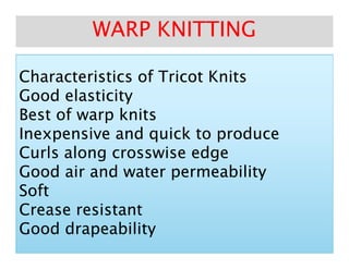 Characteristics of Tricot KnitsCharacteristics of Tricot Knits
Good elasticityGood elasticity
Best of warp knitsBest of warp knits
Inexpensive and quick to produceInexpensive and quick to produce
WARP KNITTINGWARP KNITTING
Inexpensive and quick to produceInexpensive and quick to produce
Curls along crosswise edgeCurls along crosswise edge
Good air and water permeabilityGood air and water permeability
SoftSoft
Crease resistantCrease resistant
GoodGood drapeabilitydrapeability
 