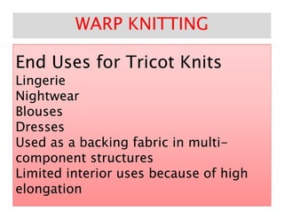 End Uses for Tricot KnitsEnd Uses for Tricot Knits
LingerieLingerie
NightwearNightwear
BlousesBlouses
WARP KNITTINGWARP KNITTING
BlousesBlouses
DressesDresses
Used as a backing fabric in multiUsed as a backing fabric in multi--
component structurescomponent structures
Limited interior uses because of highLimited interior uses because of high
elongationelongation
 