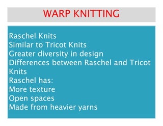 Raschel KnitsRaschel Knits
Similar to Tricot KnitsSimilar to Tricot Knits
Greater diversity in designGreater diversity in design
Differences between Raschel and TricotDifferences between Raschel and Tricot
WARP KNITTINGWARP KNITTING
Differences between Raschel and TricotDifferences between Raschel and Tricot
KnitsKnits
Raschel has:Raschel has:
More textureMore texture
Open spacesOpen spaces
Made from heavier yarnsMade from heavier yarns
 