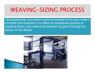 WEAVINGWEAVING--SIZING PROCESSSIZING PROCESS
••Sizing/slashingSizing/slashing-- A process to give the strength to the yarn make itA process to give the strength to the yarn make it
smoother and lubricate it (no effect on subsequent process orsmoother and lubricate it (no effect on subsequent process or
resulting fabric), also reduce the abrasion by give it through theresulting fabric), also reduce the abrasion by give it through the
section of thesection of the slasherslasher..
 