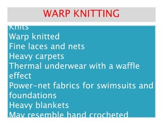 Variations and End Uses of RaschelVariations and End Uses of Raschel
KnitsKnits
Variations and End Uses of RaschelVariations and End Uses of Raschel
KnitsKnits
Warp knittedWarp knitted
Fine laces and netsFine laces and nets
Heavy carpetsHeavy carpets
Thermal underwear with a waffleThermal underwear with a waffle
WARP KNITTINGWARP KNITTING
Heavy carpetsHeavy carpets
Thermal underwear with a waffleThermal underwear with a waffle
effecteffect
PowerPower--net fabrics for swimsuits andnet fabrics for swimsuits and
foundationsfoundations
Heavy blanketsHeavy blankets
May resemble hand crochetedMay resemble hand crocheted
 