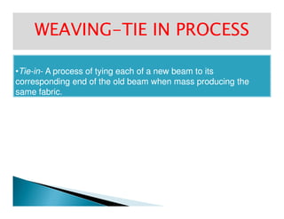 WEAVINGWEAVING--TIE IN PROCESSTIE IN PROCESS
••TieTie--inin-- A process of tying each of a new beam to itsA process of tying each of a new beam to its
corresponding end of the old beam when mass producing thecorresponding end of the old beam when mass producing the
same fabric.same fabric.
 