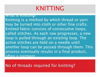 What is Knitting?What is Knitting?What is Knitting?What is Knitting?What is Knitting?What is Knitting?What is Knitting?What is Knitting?What is Knitting?What is Knitting?What is Knitting?What is Knitting?What is Knitting?What is Knitting?What is Knitting?What is Knitting?
Knitting is a method by which thread or yarnKnitting is a method by which thread or yarn
may be turned into cloth or other fine crafts.may be turned into cloth or other fine crafts.
Knitted fabric consists of consecutive loops,Knitted fabric consists of consecutive loops,
called stitches. As each row progresses, a newcalled stitches. As each row progresses, a new
loop is pulled through an existing loop. Theloop is pulled through an existing loop. The
KNITTINGKNITTING
often a garment.often a garment.
loop is pulled through an existing loop. Theloop is pulled through an existing loop. The
active stitches are held on a needle untilactive stitches are held on a needle until
another loop can be passed through them. Thisanother loop can be passed through them. This
process eventually results in a final product,process eventually results in a final product,
often a garment.often a garment.
No of threads required for knitting?No of threads required for knitting?
 