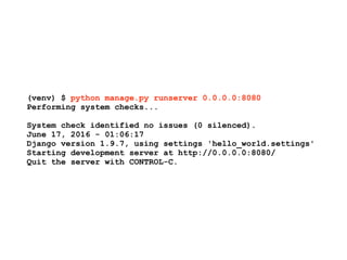 (venv) $ python manage.py runserver 0.0.0.0:8080
Performing system checks...
System check identified no issues (0 silenced).
June 17, 2016 - 01:06:17
Django version 1.9.7, using settings 'hello_world.settings'
Starting development server at http://0.0.0.0:8080/
Quit the server with CONTROL-C.
 