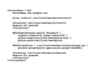 <VirtualHost *:80>
ServerName www.example.com
Alias /static/ /usr/local/www/mysite/static/
<Directory /usr/local/www/mysite/static>
Require all granted
</Directory> 
 
WSGIDaemonProcess mysite threads=5 
request-timeout=30 queue-timeout=45 
python-home=/usr/local/www/mysite/venv  
python-path=/usr/local/www/mysite
WSGIScriptAlias / /usr/local/www/mysite/mysite/wsgi.py  
process-group=mysite application-group=%{GLOBAL}
<Directory /usr/local/www/mysite/mysite>
Require all granted
</Directory>
</VirtualHost>
 