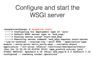 Conﬁgure and start the
WSGI server
(warpdrive+django) $ warpdrive start
-----> Configuring for deployment type of 'auto'
-----> Default WSGI server type is 'mod_wsgi'
-----> Running server script start-mod_wsgi
-----> Executing server command 'mod_wsgi-express start-server
--log-to-terminal --startup-log --port 8080 --application-type
module --entry-point hello_world.wsgi --callable-object
application --url-alias /static/ /usr/local/www/mysite/static'
[Sun Jun 19 22:00:59.819762 2016] [mpm_prefork:notice] [pid
67483] AH00163: Apache/2.4.18 (Unix) mod_wsgi/4.5.2 Python/2.7.10
configured -- resuming normal operations
 
