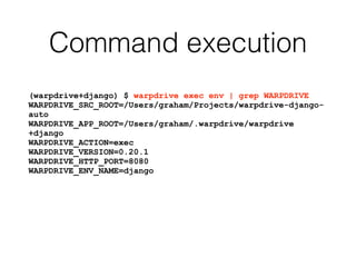 Command execution
(warpdrive+django) $ warpdrive exec env | grep WARPDRIVE
WARPDRIVE_SRC_ROOT=/Users/graham/Projects/warpdrive-django-
auto
WARPDRIVE_APP_ROOT=/Users/graham/.warpdrive/warpdrive
+django
WARPDRIVE_ACTION=exec
WARPDRIVE_VERSION=0.20.1
WARPDRIVE_HTTP_PORT=8080
WARPDRIVE_ENV_NAME=django
 