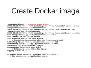 Create Docker image
(warpdrive+django) $ warpdrive image django
I0619 22:14:22.783544 67609 install.go:251] Using "assemble" installed from
"image:///opt/app-root/s2i/bin/assemble"
I0619 22:14:22.783688 67609 install.go:251] Using "run" installed from
"image:///opt/app-root/s2i/bin/run"
I0619 22:14:22.783712 67609 install.go:251] Using "save-artifacts" installed
from "image:///opt/app-root/s2i/bin/save-artifacts"
---> Installing application source
---> Building application from source
-----> Installing dependencies with pip (requirements.txt)
Collecting Django (from -r requirements.txt (line 1))
Downloading Django-1.9.7-py2.py3-none-any.whl (6.6MB)
Installing collected packages: Django
Successfully installed Django-1.9.7
-----> Collecting static files for Django
Copying ‘…/urlify.js’
…
56 static files copied to '/opt/app-root/src/static'.
---> Fix permissions on application source
 