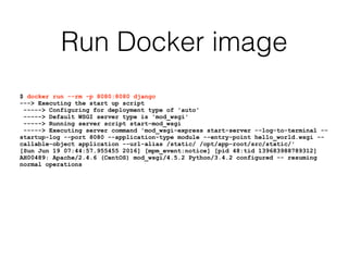 Run Docker image
$ docker run --rm -p 8080:8080 django
---> Executing the start up script
-----> Configuring for deployment type of 'auto'
-----> Default WSGI server type is 'mod_wsgi'
-----> Running server script start-mod_wsgi
-----> Executing server command 'mod_wsgi-express start-server --log-to-terminal --
startup-log --port 8080 --application-type module --entry-point hello_world.wsgi --
callable-object application --url-alias /static/ /opt/app-root/src/static/'
[Sun Jun 19 07:44:57.955455 2016] [mpm_event:notice] [pid 48:tid 139683988789312]
AH00489: Apache/2.4.6 (CentOS) mod_wsgi/4.5.2 Python/3.4.2 configured -- resuming
normal operations
 