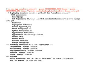 $ oc new-app warpdrive-python34 --param APPLICATION_NAME=django --param
REPOSITORY_URL=https://github.com/GrahamDumpleton/warpdrive-django-auto.git
--> Deploying template warpdrive-python34 for "warpdrive-python34"
With parameters:
Name=django
Git Repository URL=https://github.com/GrahamDumpleton/warpdrive-django-
auto.git
Hostname=
Deployment Mode=auto
Server Type=mod_wsgi
Shell Script=app.sh
Python Script=app.py
Application Module=wsgi
Application Callable=application
Static URL=
Static Root=
Builder Version=
Script Debugging=
--> Creating resources with label app=django ...
imagestream "django" created
buildconfig "django" created
deploymentconfig "django" created
service "django" created
route "django" created
--> Success
Build scheduled, use 'oc logs -f bc/django' to track its progress.
Run 'oc status' to view your app.
 