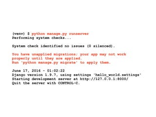 (venv) $ python manage.py runserver
Performing system checks...
System check identified no issues (0 silenced).
You have unapplied migrations; your app may not work
properly until they are applied.
Run 'python manage.py migrate' to apply them.
June 17, 2016 - 01:02:22
Django version 1.9.7, using settings 'hello_world.settings'
Starting development server at http://127.0.0.1:8000/
Quit the server with CONTROL-C.
 