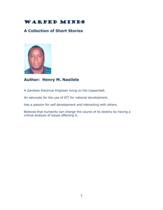 WARPED MINDS
A Collection of Short Stories

Author: Henry M. Nasilele
A Zambian Electrical Engineer living on the Copperbelt.
An advocate for the use of ICT for national development.
Has a passion for self development and interacting with others.
Believes that humanity can change the course of its destiny by having a
critical analysis of issues affecting it.

1

 