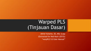 Warped PLS
(Tinjauan Dasar)
Akhid Yulianto, SE, MSc (Log)
(Extracted for Ned Kock (2015))
“warpPLS 5.0 User Manual”
 