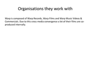Organisations they work with
Warp is composed of Warp Records, Warp Films and Warp Music Videos &
Commercials. Due to this cross media convergence a lot of their films are co-
produced internally.
 