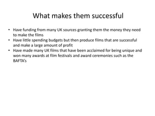 What makes them successful
• Have funding from many UK sources granting them the money they need
to make the films
• Have little spending budgets but then produce films that are successful
and make a large amount of profit
• Have made many UK films that have been acclaimed for being unique and
won many awards at film festivals and award ceremonies such as the
BAFTA’s
 