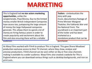This Is England had no star actors marketing           Trailers - contextualizes the
opportunities, unlike the                              story with pop
conglomerate, Pixar/Disney. Due to the limited         music, documentary footage of
money smaller British Independent Companies            Prime Minister Margaret
have access too, juxtaposing the large amount          Thatcher, the Falklands War and
of money the large Hollywood companies                 the National Front. The
generate. This allows them to spend a lot of           soundtrack is an important part
money on hiring famous actors in order to              of the trailer and has been
create popularity and excitement about the             marketed as a
film and also ensuring there will be a reliable        standalone product that can be
audience.                                              purchased

As Warp Films worked with Film4 to produce This is England. This gave Shane Meadows'
production exclusive access to their TV channel, where they show, analyze and
preview productions. Film4 channel can be seen either on Sky or free view channels
making it available to a wider audience. Warp Films also created a website for This is
England where you can download various things such as desktop backgrounds, and iron on
print outs.
 