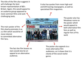 The title of the film also suggests it
will challenge the best                  It also has quotes from more high-end
known representation of 80's             and left leaning newspapers, as well as
Britain. Again, this would appeal to     specialized film magazines.
an audience group opposed to
more common films and seek
challenging texts.
                                                                     The poster also has
                                                                     Meadows name on
                                                                     the poster which
                                                                     would appeal to
The main poster of the                                               both alternative film
film clearly promotes it as                                          fans as well as
a a film which would be of                                           regular fans of his
more interest                                                        work
to committed alternative
film fans.


                                               The poster also appeals to a
           The fact the film boasts no         more alternative film
           stars would also be an              audiences, as it shows that it is
           appeal to an alternative            clearly of the social realist
           audience.                           genre.
 