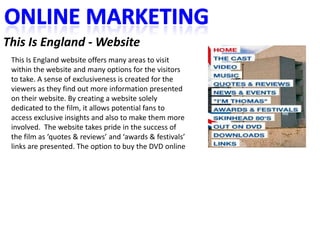 This Is England - Website
 This Is England website offers many areas to visit
 within the website and many options for the visitors
 to take. A sense of exclusiveness is created for the
 viewers as they find out more information presented
 on their website. By creating a website solely
 dedicated to the film, it allows potential fans to
 access exclusive insights and also to make them more
 involved. The website takes pride in the success of
 the film as ‘quotes & reviews’ and ‘awards & festivals’
 links are presented. The option to buy the DVD online
 