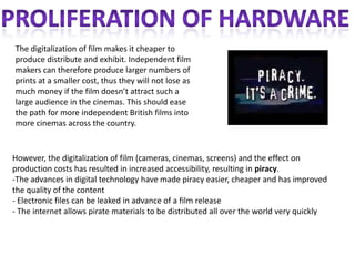 The digitalization of film makes it cheaper to
produce distribute and exhibit. Independent film
makers can therefore produce larger numbers of
prints at a smaller cost, thus they will not lose as
much money if the film doesn’t attract such a
large audience in the cinemas. This should ease
the path for more independent British films into
more cinemas across the country.


However, the digitalization of film (cameras, cinemas, screens) and the effect on
production costs has resulted in increased accessibility, resulting in piracy.
-The advances in digital technology have made piracy easier, cheaper and has improved
the quality of the content
- Electronic files can be leaked in advance of a film release
- The internet allows pirate materials to be distributed all over the world very quickly
 